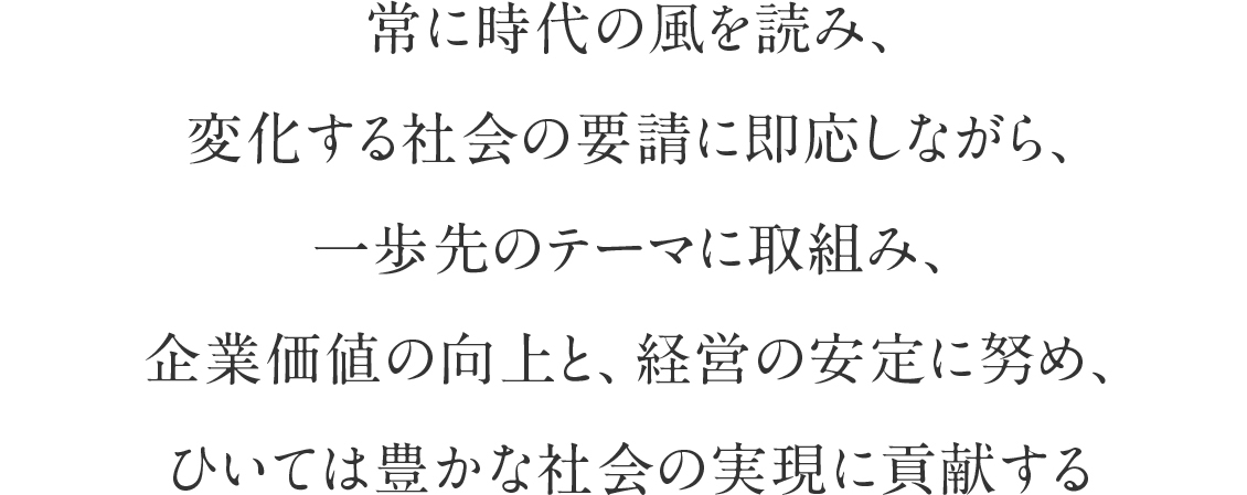 常に時代の風を読み、変化する社会の要請に即応しながら、一歩先のテーマに取組み、企業価値の向上と、経営の安定に努め、ひいては豊かな社会の実現に貢献する