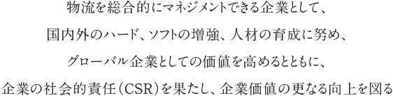 物流を総合的にマネジメントできる企業として、国内外のハード、ソフトの増強、人材の育成に努め、グローバル企業としての価値を高めるとともに、企業の社会的責任（CSR）を果たし、企業価値の更なる向上を図る