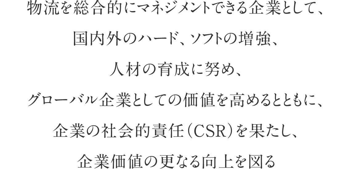 物流を総合的にマネジメントできる企業として、国内外のハード、ソフトの増強、人材の育成に努め、グローバル企業としての価値を高めるとともに、企業の社会的責任（CSR）を果たし、企業価値の更なる向上を図る