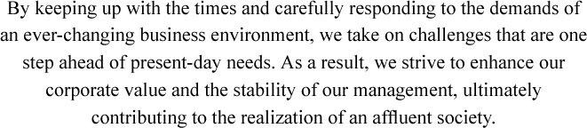 By keeping up with the times and carefully responding to the demands of an ever-changing business environment, we take on challenges that are one step ahead of present-day needs. As a result, we strive to enhance our corporate value and the stability of our management, ultimately contributing to the realization of an afﬂuent society.