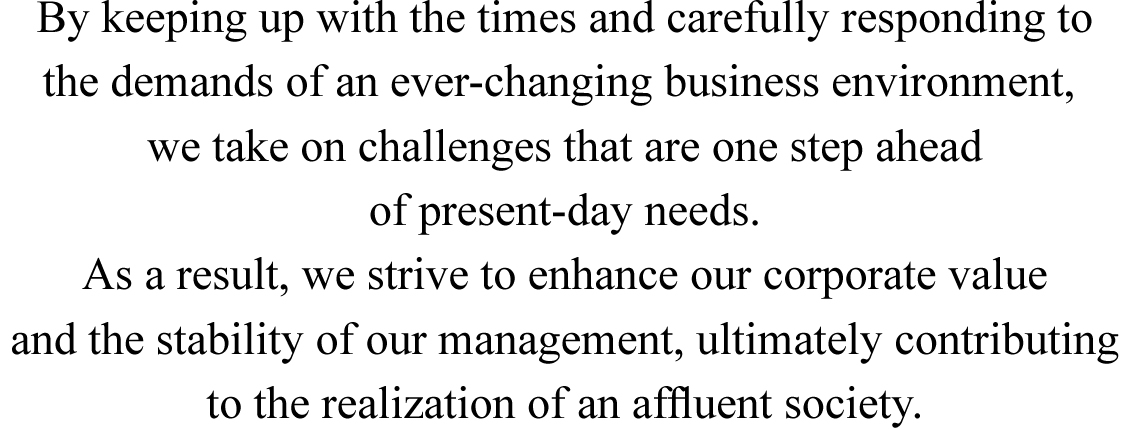 By keeping up with the times and carefully responding to the demands of an ever-changing business environment, we take on challenges that are one step ahead of present-day needs. As a result, we strive to enhance our corporate value and the stability of our management, ultimately contributing to the realization of an afﬂuent society.