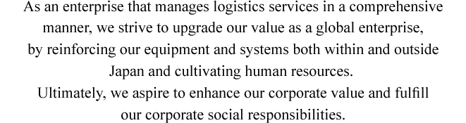 As an enterprise that manages logistics services in a comprehensive manner, we strive to upgrade our value as a global enterprise, by reinforcing our equipment and systems both within and outside Japan and cultivating human resources. Ultimately, we aspire to enhance our corporate value and fulﬁll our corporate social responsibilities.