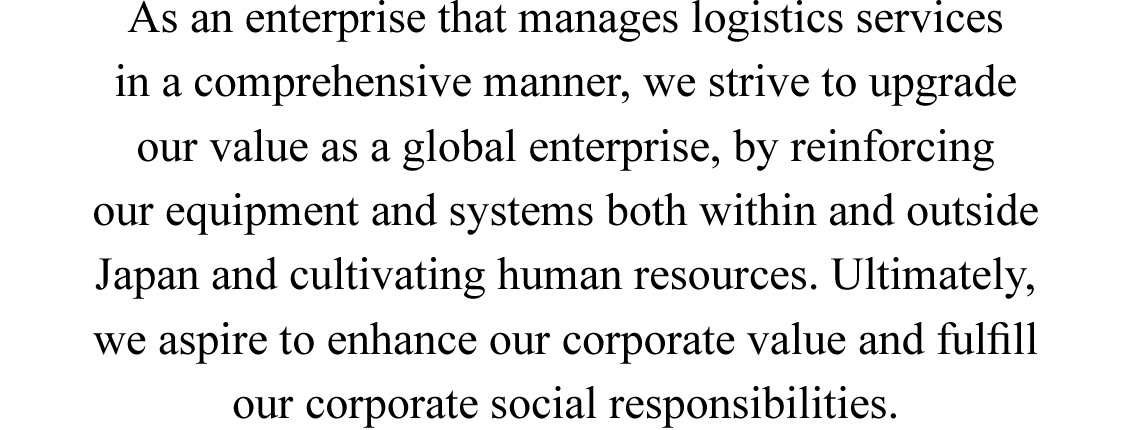 As an enterprise that manages logistics services in a comprehensive manner, we strive to upgrade our value as a global enterprise, by reinforcing our equipment and systems both within and outside Japan and cultivating human resources. Ultimately, we aspire to enhance our corporate value and fulﬁll our corporate social responsibilities.