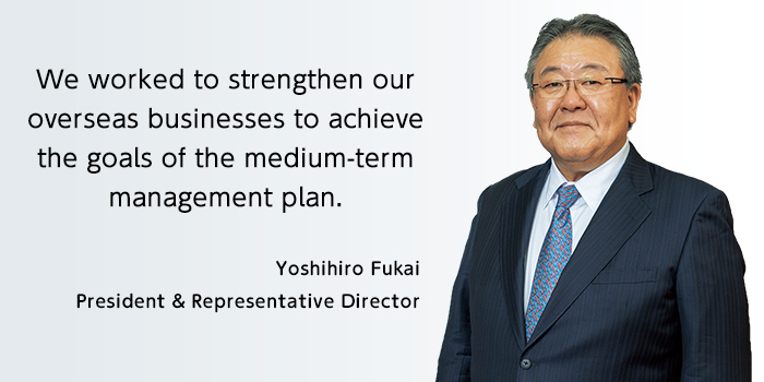 We worked to strengthen our overseas businesses to achieve the goals of the medium-term management plan. Yoshihiro Fukai President & Representative Director